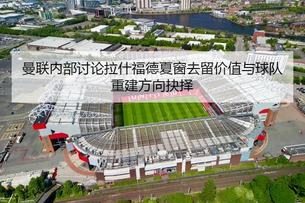 曼联内部讨论拉什福德夏窗去留价值与球队重建方向抉择