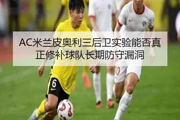 AC米兰皮奥利三后卫实验能否真正修补球队长期防守漏洞