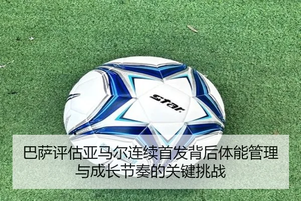 巴萨评估亚马尔连续首发背后体能管理与成长节奏的关键挑战