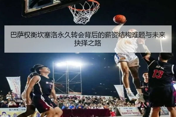 巴萨权衡坎塞洛永久转会背后的薪资结构难题与未来抉择之路