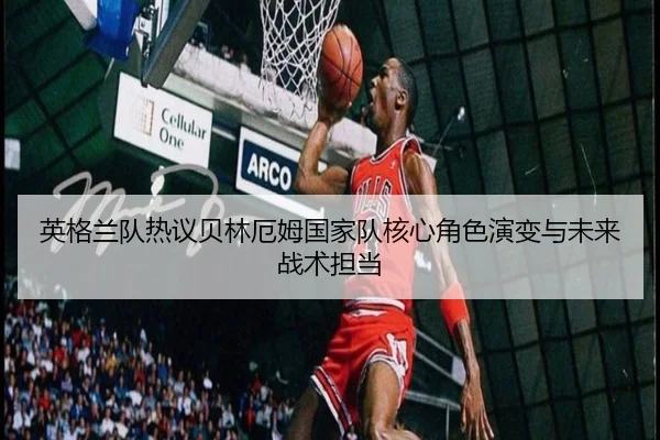 英格兰队热议贝林厄姆国家队核心角色演变与未来战术担当