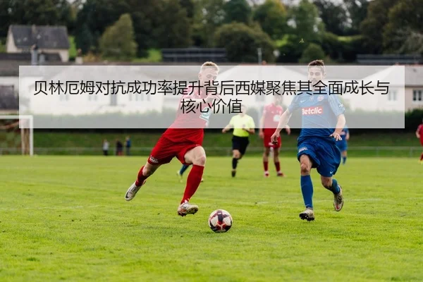 贝林厄姆对抗成功率提升背后西媒聚焦其全面成长与核心价值
